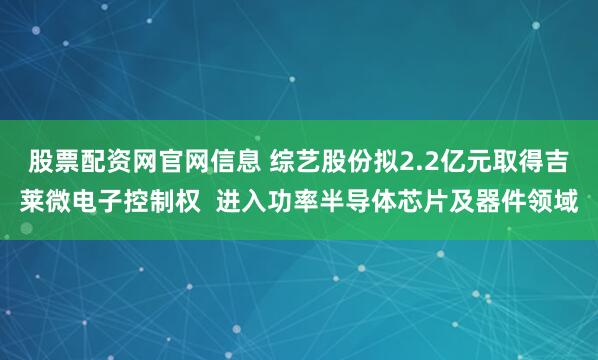 股票配资网官网信息 综艺股份拟2.2亿元取得吉莱微电子控制权  进入功率半导体芯片及器件领域