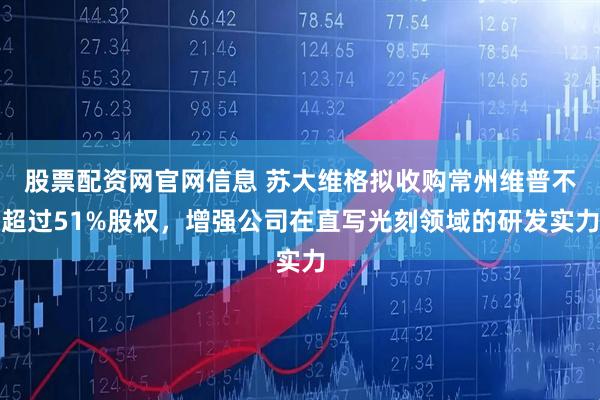股票配资网官网信息 苏大维格拟收购常州维普不超过51%股权，增强公司在直写光刻领域的研发实力