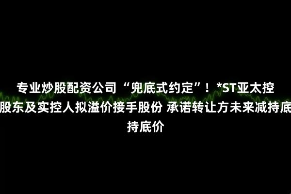 专业炒股配资公司 “兜底式约定”！*ST亚太控股股东及实控人拟溢价接手股份 承诺转让方未来减持底价