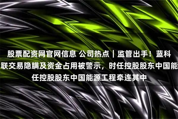 股票配资网官网信息 公司热点｜监管出手！蓝科高新及高管涉关联交易隐瞒及资金占用被警示，时任控股股东中国能源工程牵连其中