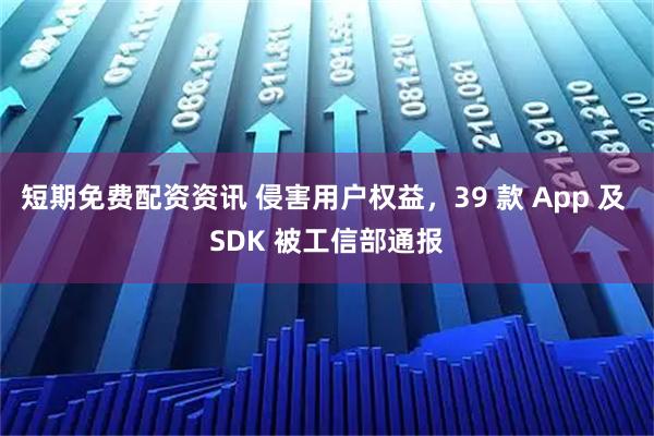 短期免费配资资讯 侵害用户权益，39 款 App 及 SDK 被工信部通报