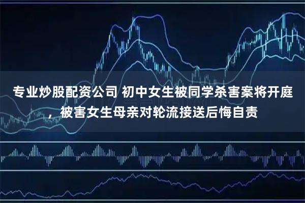 专业炒股配资公司 初中女生被同学杀害案将开庭，被害女生母亲对轮流接送后悔自责