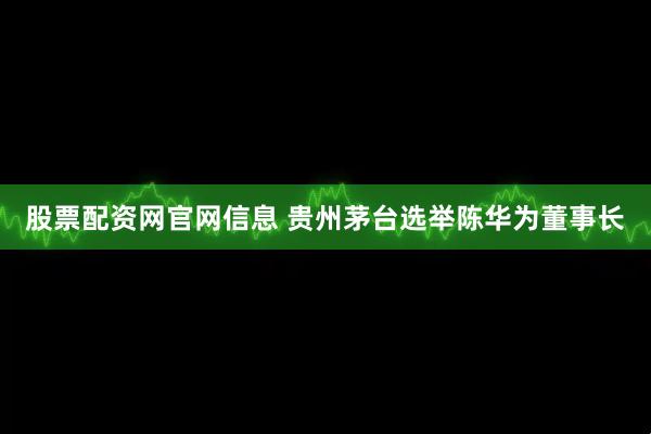 股票配资网官网信息 贵州茅台选举陈华为董事长