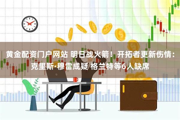 黄金配资门户网站 明日战火箭！开拓者更新伤情：克里斯·穆雷成疑 格兰特等6人缺席