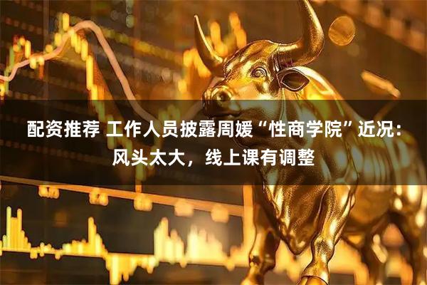 配资推荐 工作人员披露周媛“性商学院”近况：风头太大，线上课有调整