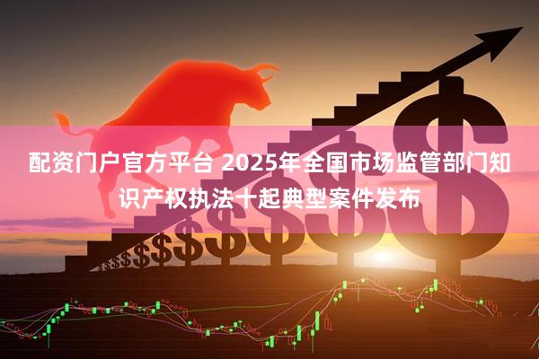 配资门户官方平台 2025年全国市场监管部门知识产权执法十起典型案件发布