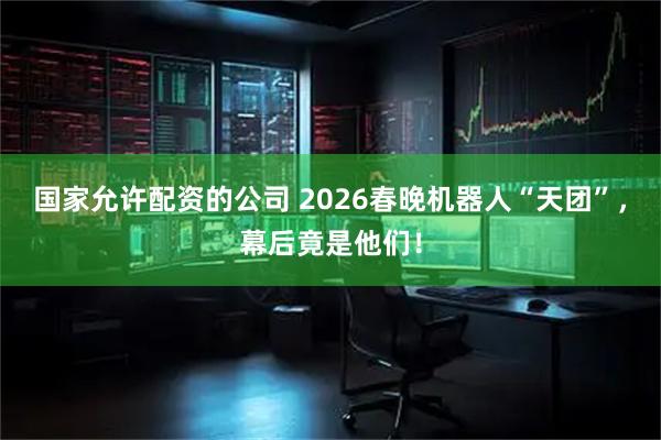 国家允许配资的公司 2026春晚机器人“天团”，幕后竟是他们！