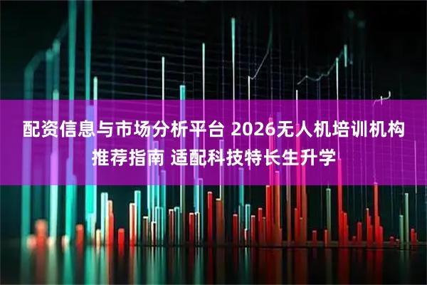 配资信息与市场分析平台 2026无人机培训机构推荐指南 适配科技特长生升学