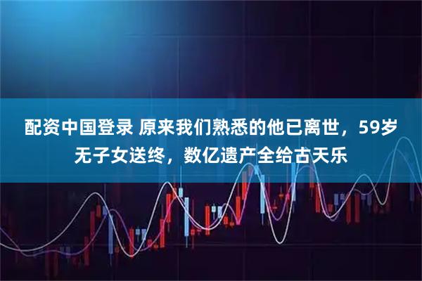 配资中国登录 原来我们熟悉的他已离世，59岁无子女送终，数亿遗产全给古天乐